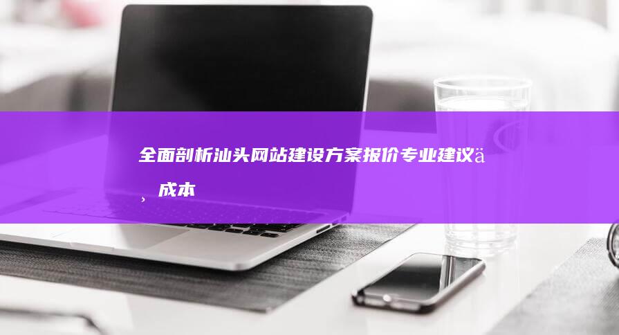 全面剖析汕头网站建设方案报价：专业建议与成本分析